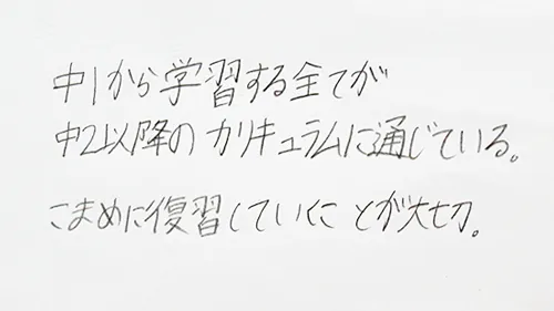 「中1から学習する全てが中2以上のカリキュラムに通じている。こまめに復習していくことが大切。」