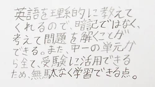 「英語を理系的に教えてくれるので、暗記ではなく、考えて問題を解くことができる。また、中1の単元からすべて、受験に活用できるため、無駄なく学習できる点。」